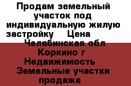 Продам земельный участок под индивидуальную жилую застройку. › Цена ­ 250 000 - Челябинская обл., Коркино г. Недвижимость » Земельные участки продажа   